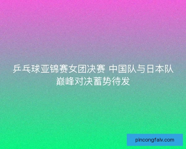 乒乓球亚锦赛女团决赛 中国队与日本队巅峰对决蓄势待发