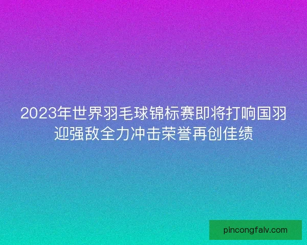 2023年世界羽毛球锦标赛即将打响国羽迎强敌全力冲击荣誉再创佳绩