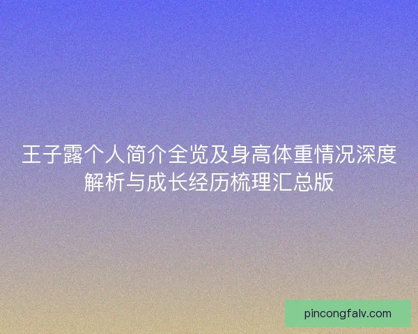 王子露个人简介全览及身高体重情况深度解析与成长经历梳理汇总版
