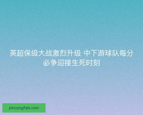 英超保级大战激烈升级 中下游球队每分必争迎接生死时刻 英超保级大战激烈升级 中下游球队每分必争迎接生死时刻