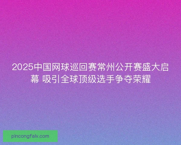 2025中国网球巡回赛常州公开赛盛大启幕 吸引全球顶级选手争夺荣耀