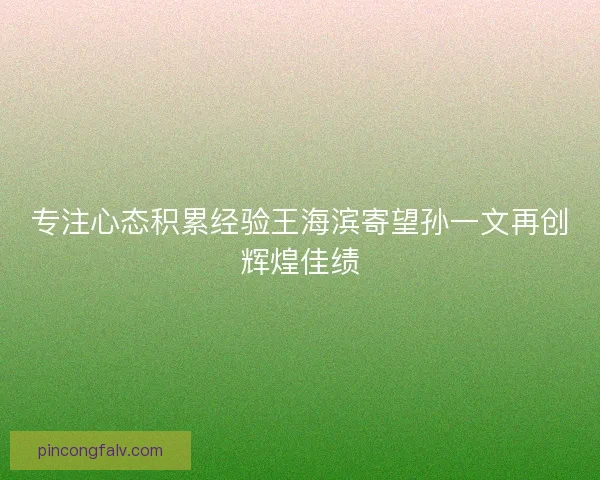 专注心态积累经验王海滨寄望孙一文再创辉煌佳绩 专注心态积累经验王海滨寄望孙一文再创辉煌佳绩