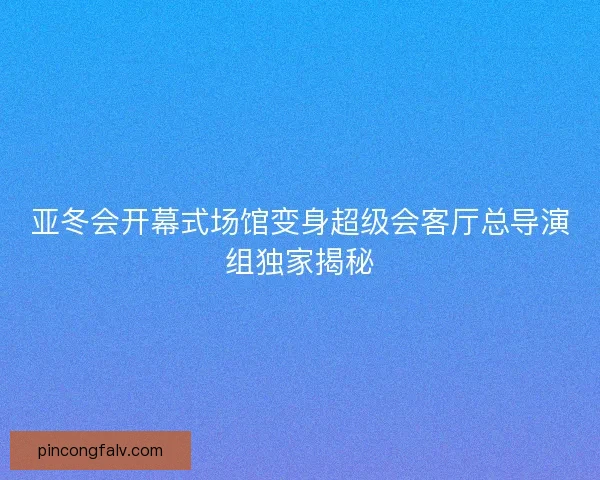 亚冬会开幕式场馆变身超级会客厅总导演组独家揭秘 亚冬会开幕式场馆变身超级会客厅总导演组独家揭秘