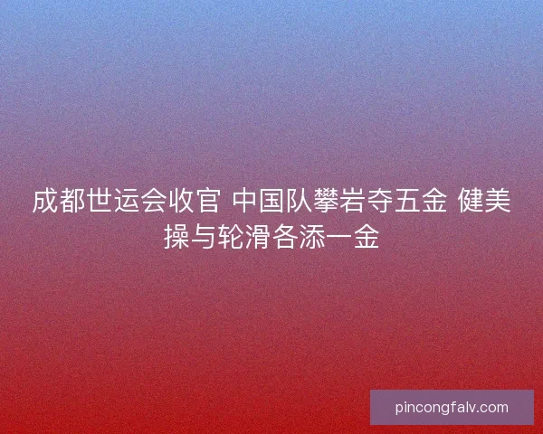 成都世运会收官 中国队攀岩夺五金 健美操与轮滑各添一金