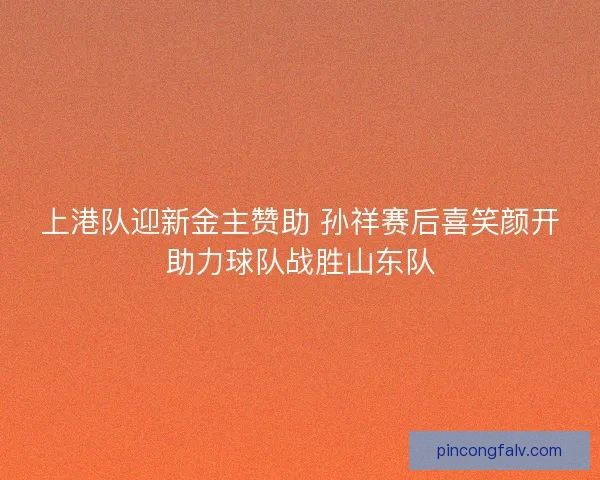 上港队迎新金主赞助 孙祥赛后喜笑颜开助力球队战胜山东队 上港队迎新金主赞助 孙祥赛后喜笑颜开助力球队战胜山东队