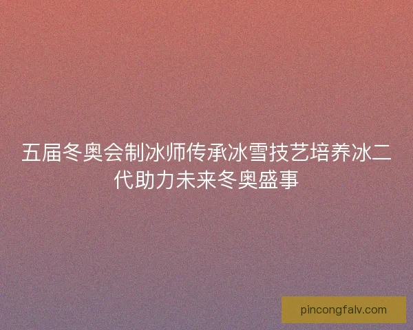 五届冬奥会制冰师传承冰雪技艺培养冰二代助力未来冬奥盛事