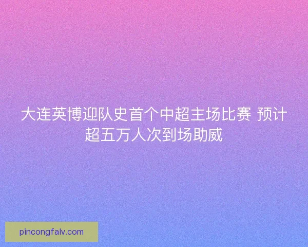 大连英博迎队史首个中超主场比赛 预计超五万人次到场助威